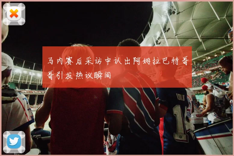 马内赛后采访中认出阿姆拉巴特哥哥引发热议瞬间