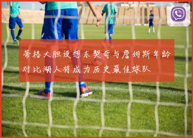 蒂格大胆设想东契奇与詹姆斯年龄对比湖人将成为历史最佳球队