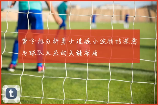 曾令旭分析勇士追逐小波特的深意与球队未来的关键布局