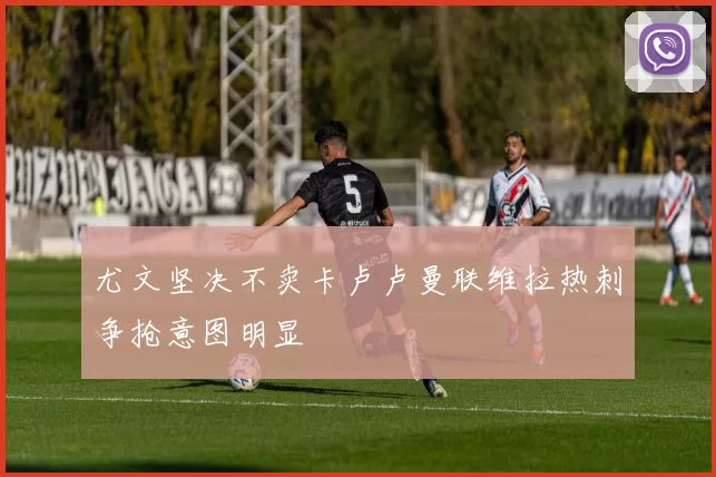尤文坚决不卖卡卢卢曼联维拉热刺争抢意图明显