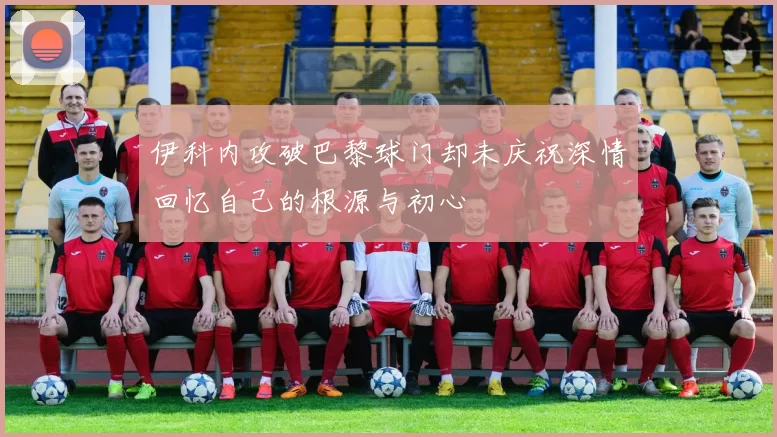 伊科内攻破巴黎球门却未庆祝深情回忆自己的根源与初心