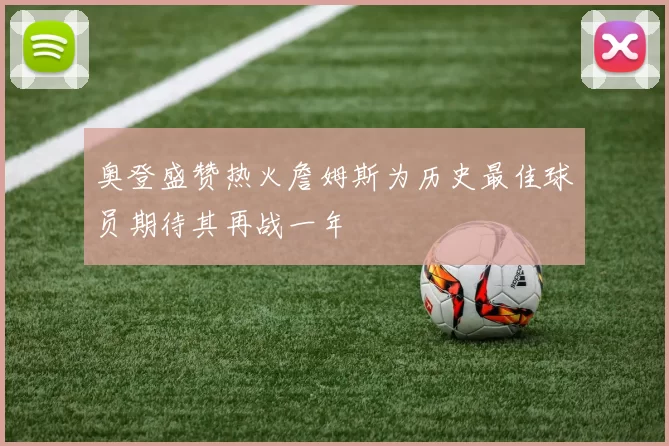奥登盛赞热火詹姆斯为历史最佳球员期待其再战一年