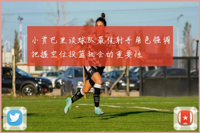 小贾巴里谈球队最佳射手角色强调把握空位投篮机会的重要性