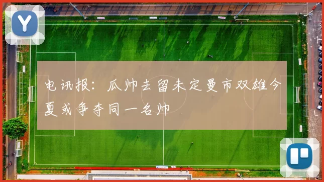 电讯报：瓜帅去留未定曼市双雄今夏或争夺同一名帅