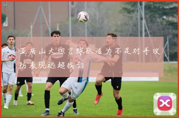 亚历山大坦言球队活力不足对手攻防表现远超我们